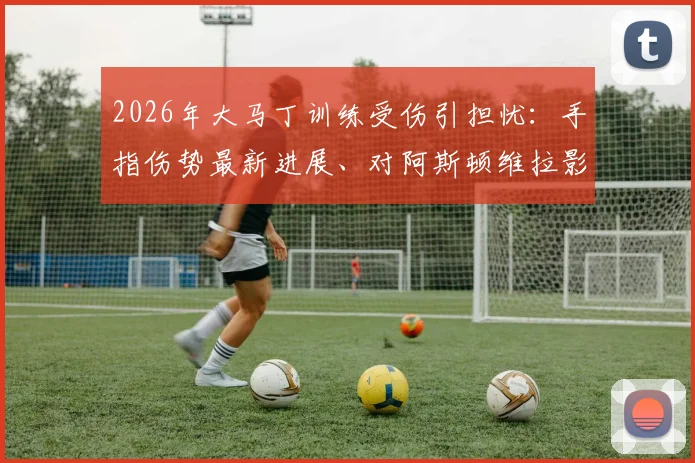 2026年大马丁训练受伤引担忧:手指伤势最新进展、对阿斯顿维拉影响及能否出战分析