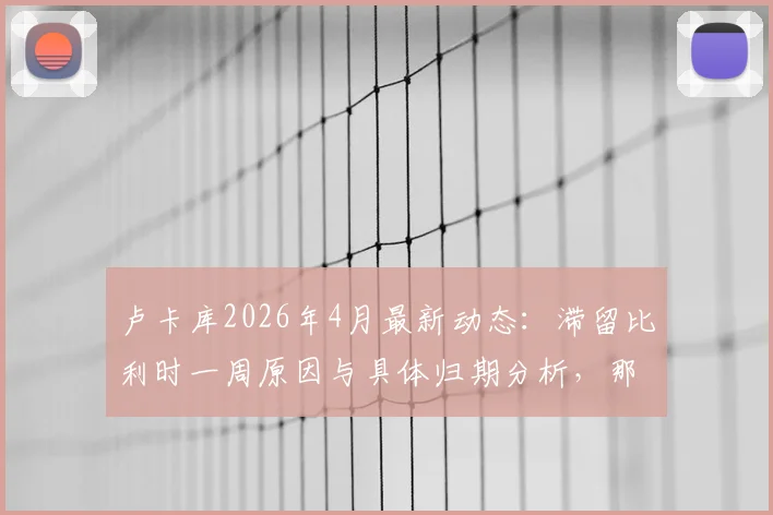 卢卡库2026年4月最新动态：滞留比利时一周原因与具体归期分析，那不勒斯备战计划如何调整