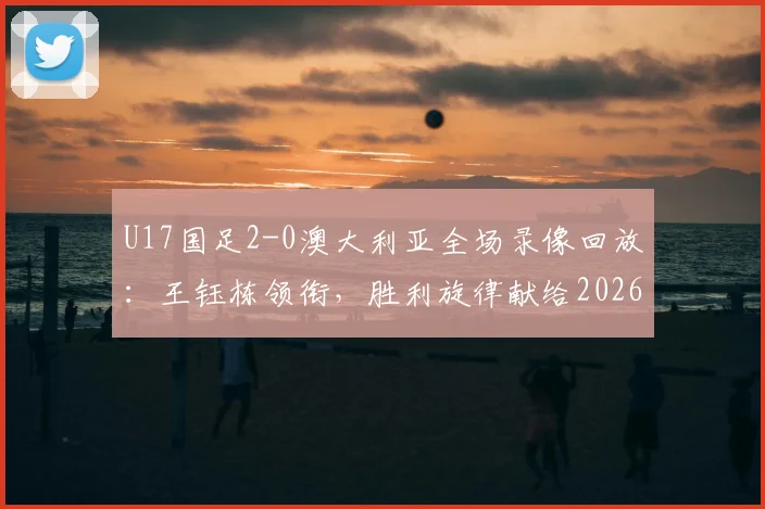 U17国足2-0澳大利亚全场录像回放：王钰栋领衔，胜利旋律献给2026世界杯征程