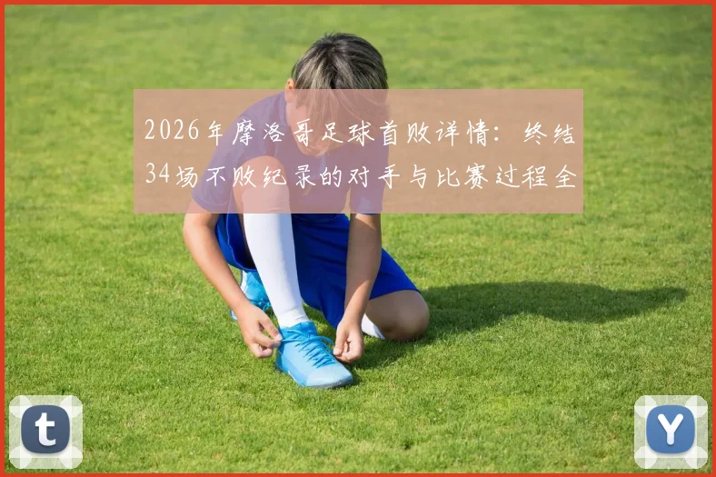 2026年摩洛哥足球首败详情:终结34场不败纪录的对手与比赛过程全解析
