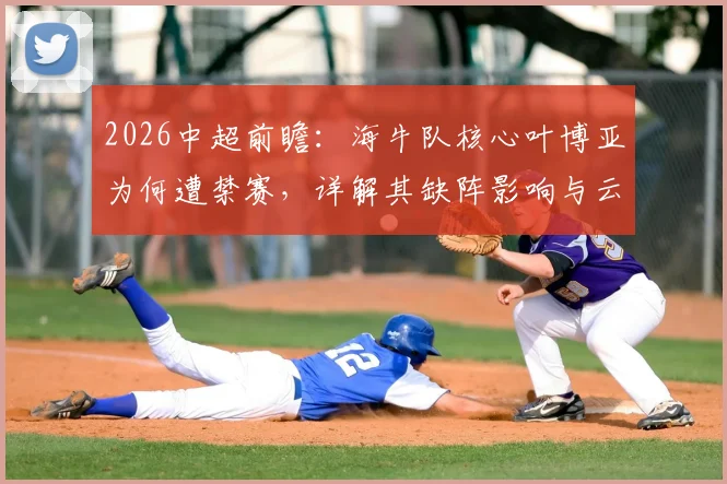 2026中超前瞻：海牛队核心叶博亚为何遭禁赛，详解其缺阵影响与云南玉昆强势进攻火力（附比赛看点）