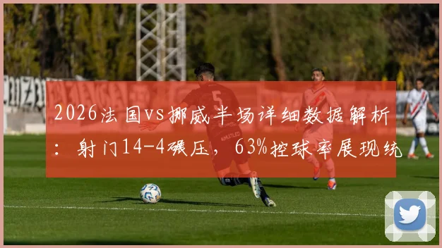 2026法国vs挪威半场详细数据解析:射门14-4碾压,63%控球率展现统治力背后的战术关键