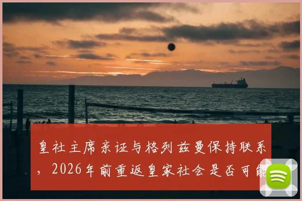 皇社主席亲证与格列兹曼保持联系，2026年前重返皇家社会是否可能？解读其非凡职业生涯轨迹