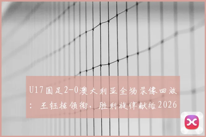 U17国足2-0澳大利亚全场录像回放：王钰栋领衔，胜利旋律献给2026世界杯征程