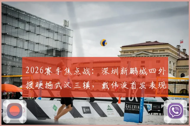 2026赛季焦点战：深圳新鹏城四外援硬撼武汉三镇，戴伟浚首发表现全解析，附双方交锋记录与战术复盘