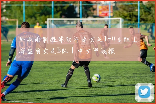 韩淑雨制胜球助河南女足1-0击败上海盛丽女足B队|中女甲战报