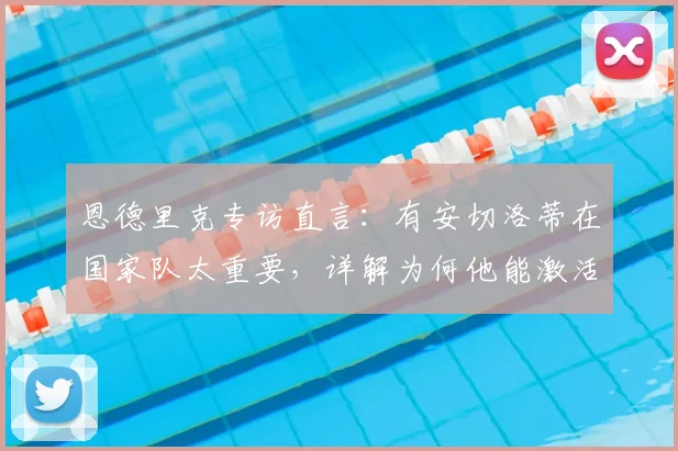 恩德里克专访直言：有安切洛蒂在国家队太重要，详解为何他能激活我的能力，展望2026前景