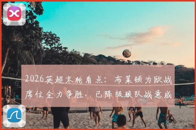 2026英超末轮看点:布莱顿为欧战席位全力争胜,已降级狼队战意成疑?解析两队交锋历史