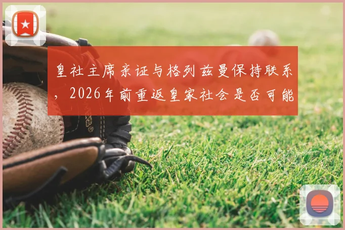 皇社主席亲证与格列兹曼保持联系,2026年前重返皇家社会是否可能?解读其非凡职业生涯轨迹