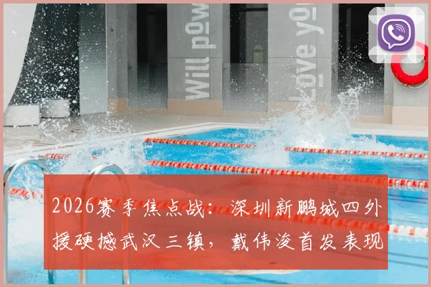 2026赛季焦点战:深圳新鹏城四外援硬撼武汉三镇,戴伟浚首发表现全解析,附双方交锋记录与战术复盘