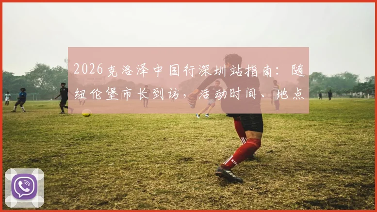 2026克洛泽中国行深圳站指南：随纽伦堡市长到访，活动时间、地点及球迷见面攻略全解析