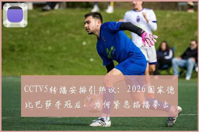 CCTV5转播安排引热议:2026国家德比巴萨夺冠后,为何紧急插播拳击比赛录像?