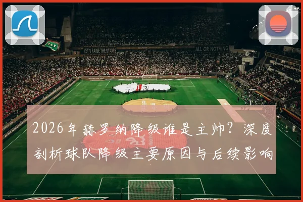2026年赫罗纳降级谁是主帅？深度剖析球队降级主要原因与后续影响，主帅坦言是第一责任人