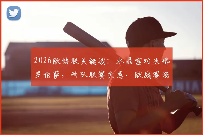 2026欧协联关键战：水晶宫对决佛罗伦萨，两队联赛失意，欧战赛场谁能扭转赛季颓势？