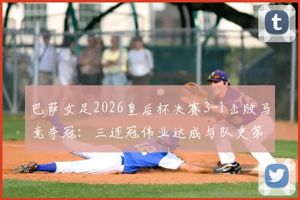 巴萨女足2026皇后杯决赛3-1击败马竞夺冠：三连冠伟业达成与队史第12冠历程全回顾