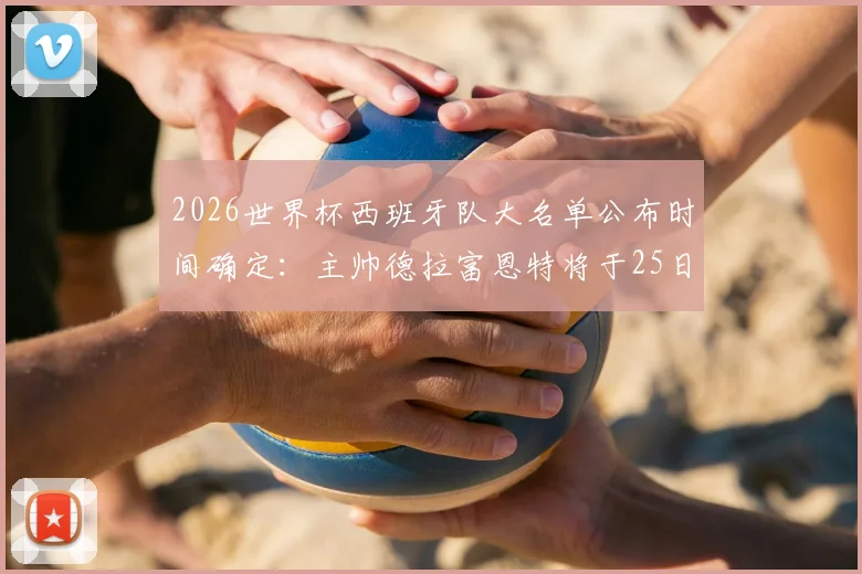 2026世界杯西班牙队大名单公布时间确定：主帅德拉富恩特将于25日揭晓最终阵容，附最新球员预测分析