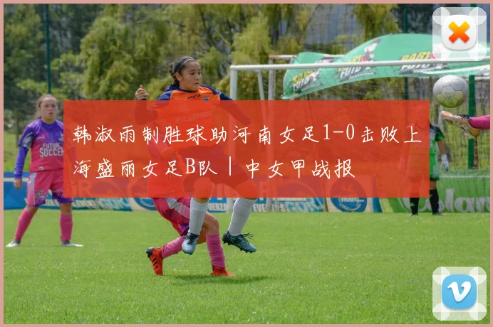 韩淑雨制胜球助河南女足1-0击败上海盛丽女足B队｜中女甲战报