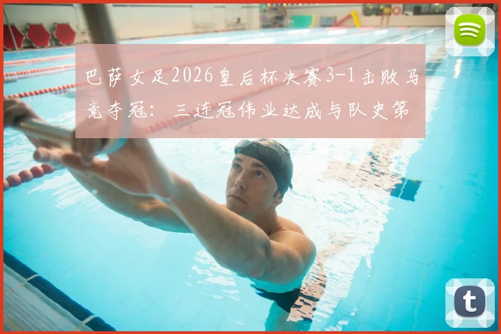 巴萨女足2026皇后杯决赛3-1击败马竞夺冠：三连冠伟业达成与队史第12冠历程全回顾